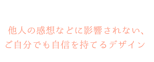 黄金比やデザインの法則に関してもしっかりとご説明させていただきますので、他人の感想などに影響されない、ご自分でも自信を持てるデザインをご提供させていだきます。