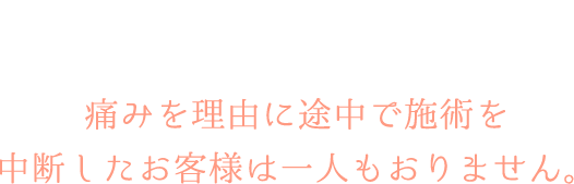 痛みに関しては個人差があるので一概には言えないですが、痛みを理由に途中で施術を中断したお客様は一人もおりません。