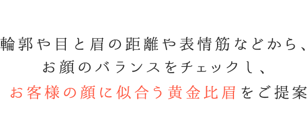 輪郭や目と眉の距離や表情筋などから、お顔のバランスをチェックし、お客様の顔に似合う黄金比眉をご提案