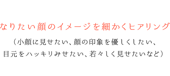 なりたい顔のイメージを細かくヒアリング(小顔に見せたい、顔の印象を優しくしたい、目元をハッキリみせたい、若々しく見せたいなど)