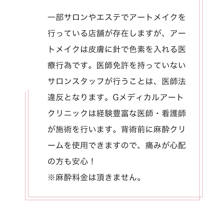 一部サロンやエステでアートメイクを行っている店舗が存在しますが、アートメイクは皮膚に針で色素を入れる医療行為です。医師免許を持っていないサロンスタッフが行うことは、医師法違反となります。グロウクリニックは経験豊富な医師・看護師が施術を行います。施術前に麻酔クリームを使用できますので、痛みが心配の方も安心！
            ※麻酔料金は頂きません。