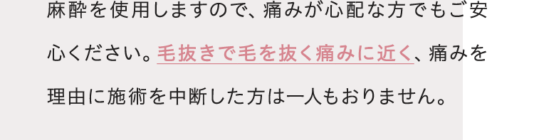 麻酔を使用しますので、痛みが心配な方でもご安心ください。毛抜きで毛を抜く痛みに近く、痛みを理由に施術を中断した方は一人もおりません。